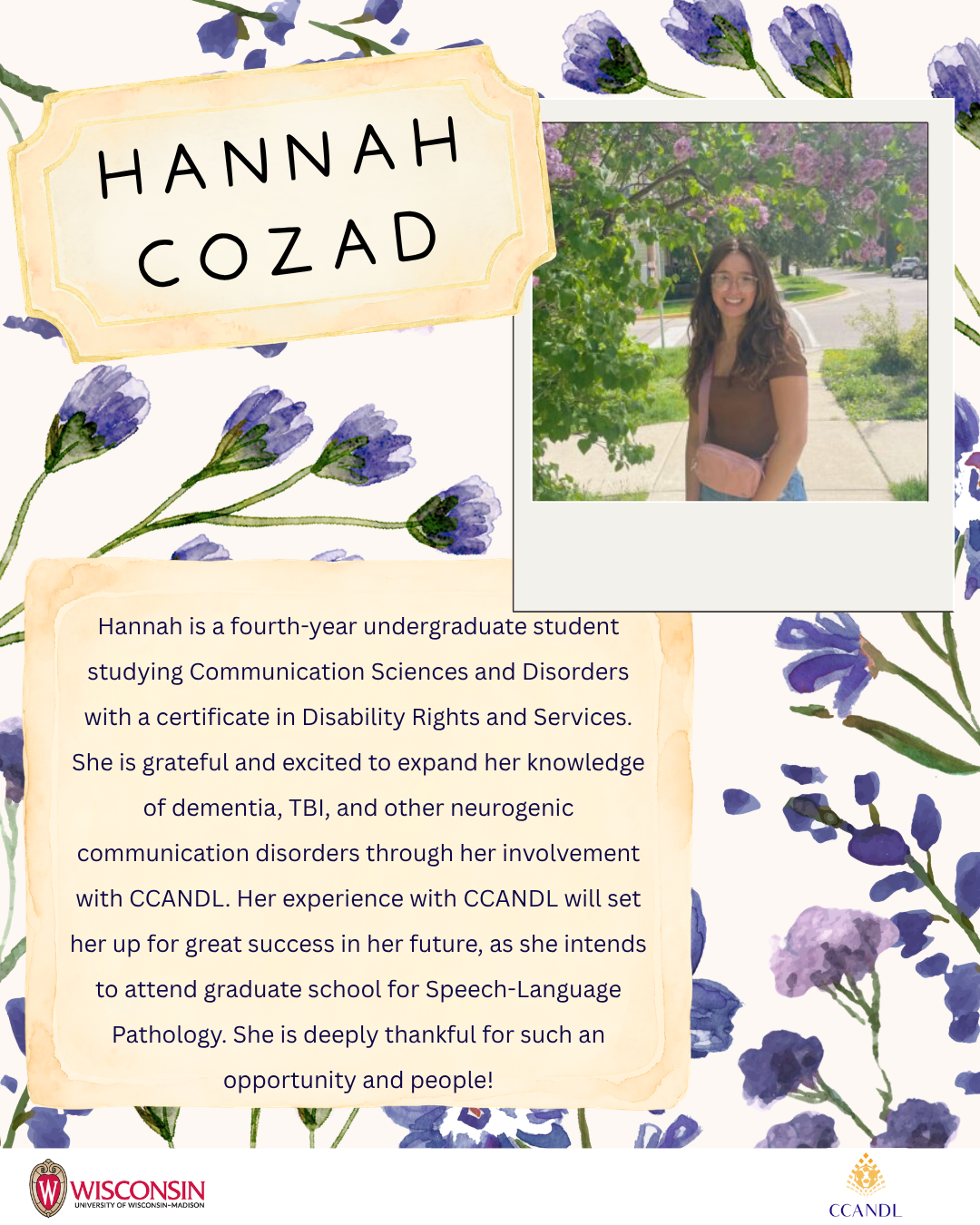 Purple flower background Hannah Cozad  Hannah is a fourth-year undergraduate student studying Communication Sciences and Disorders with a certificate in Disability Rights and Services. She is grateful and excited to expand her knowledge of dementia, TBI, and other neurogenic communication disorders through her involvement with CCANDL. Her experience with CCANDL will set her up for great success in her future, as she intends to attend graduate school for Speech-Language Pathology. She is deeply thankful for such an opportunity and people!