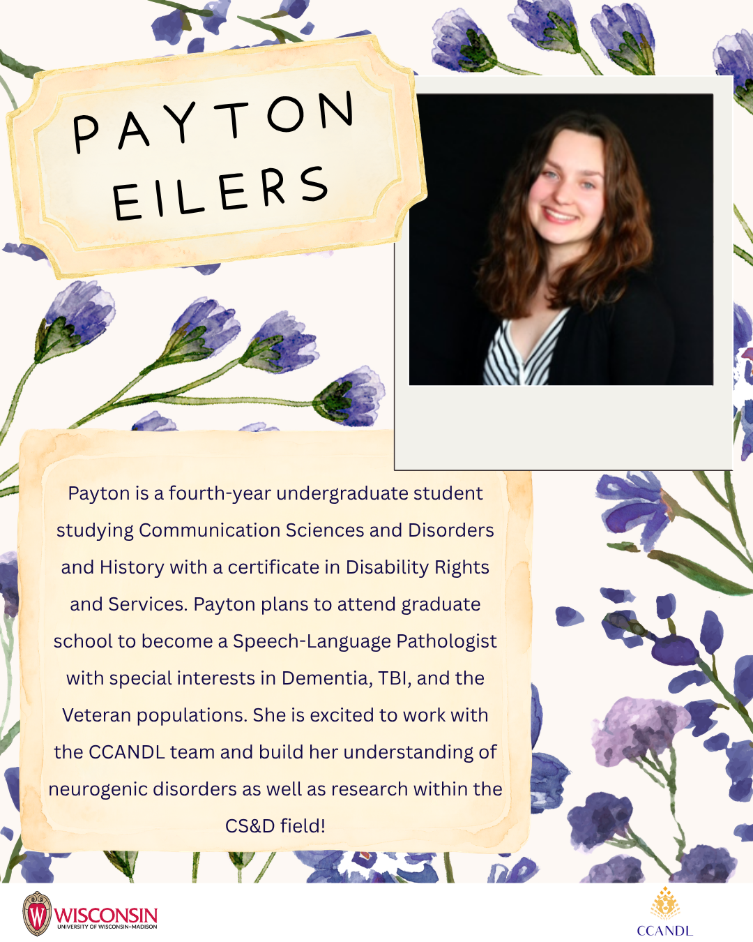 Purple flower background Payton Eilers Payton is a fourth-year undergraduate student studying Communication Sciences and Disorders and History with a certificate in Disability Rights and Services. Payton plans to attend graduate school to become a Speech-Language Pathologist with special interests in Dementia, TBI, and the Veteran populations. She is excited to work with the CCANDL team and build her understanding of neurogenic disorders as well as research within the CS&D field!