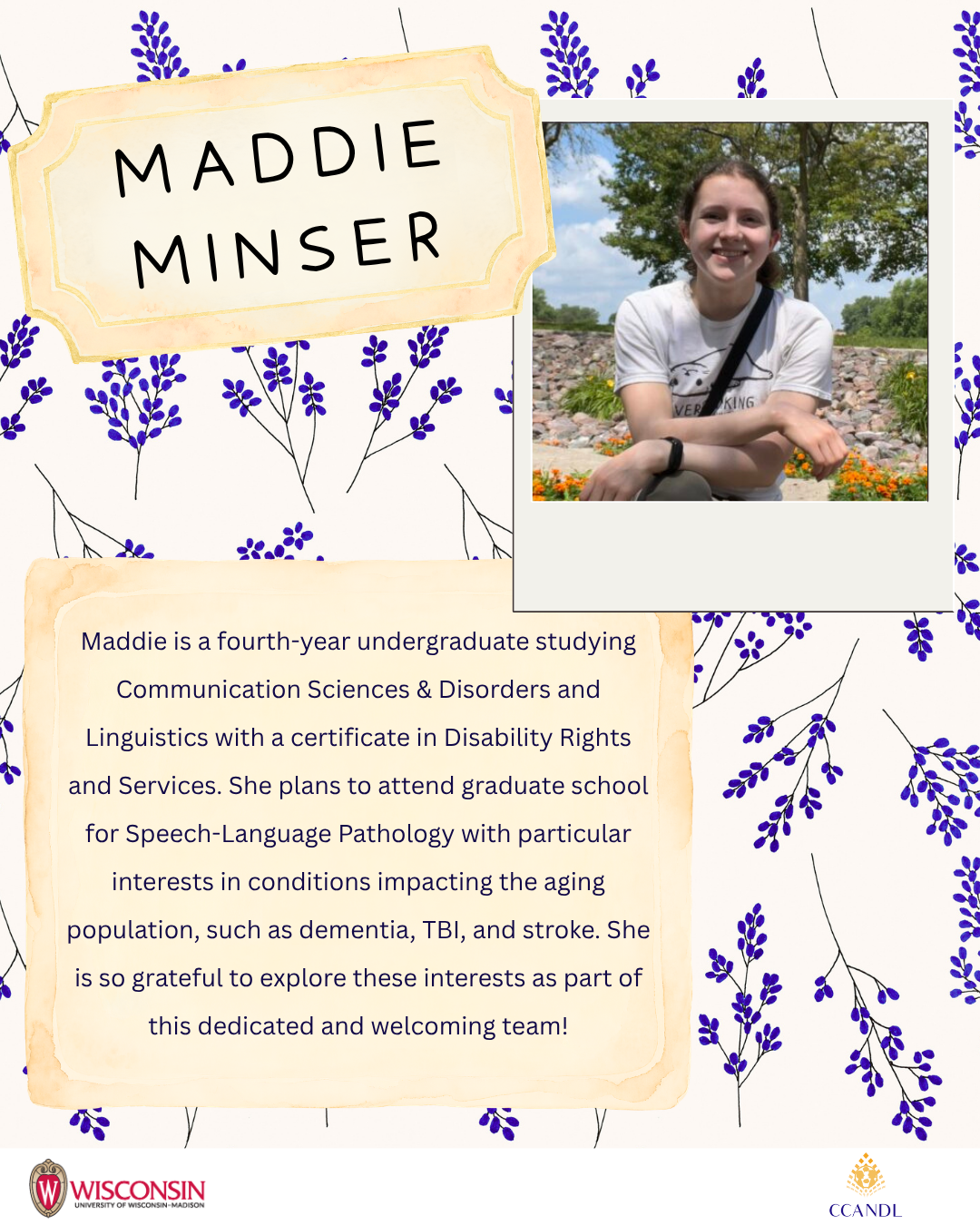 floral background Maddie Minser Maddie is a fourth-year undergraduate studying Communication Sciences & Disorders and Linguistics with a certificate in Disability Rights and Services. She plans to attend graduate school for Speech-Language Pathology with particular interests in conditions impacting the aging population, such as dementia, TBI, and stroke. She is so grateful to explore these interests as part of this dedicated and welcoming team!
