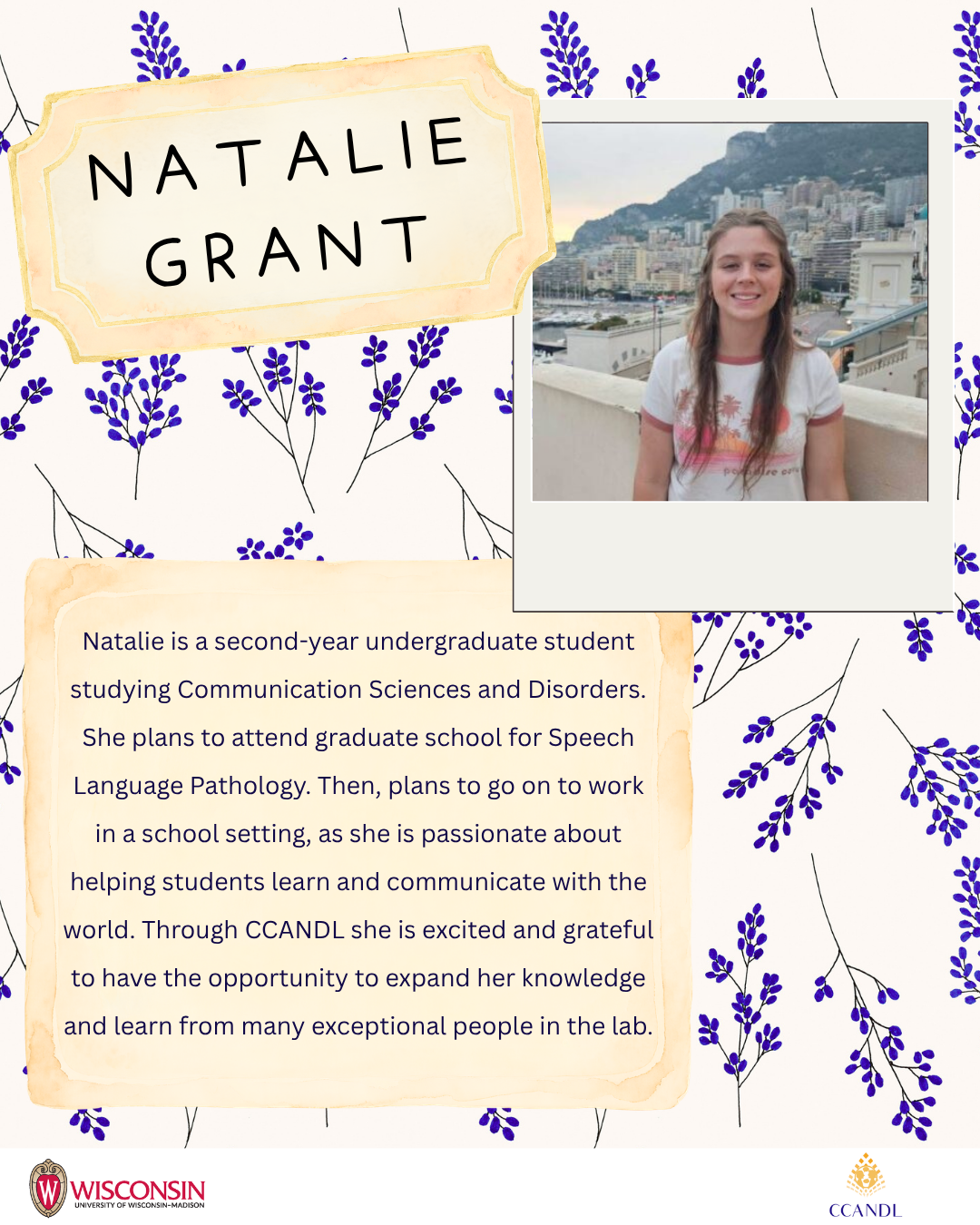 floral background Natalie Grant Natalie is a second-year undergraduate student studying Communication Sciences and Disorders. She plans to attend graduate school for Speech Language Pathology. Then, plans to go on to work in a school setting, as she is passionate about helping students learn and communicate with the world. Through CCANDL she is excited and grateful to have the opportunity to expand her knowledge and learn from many exceptional people in the lab.