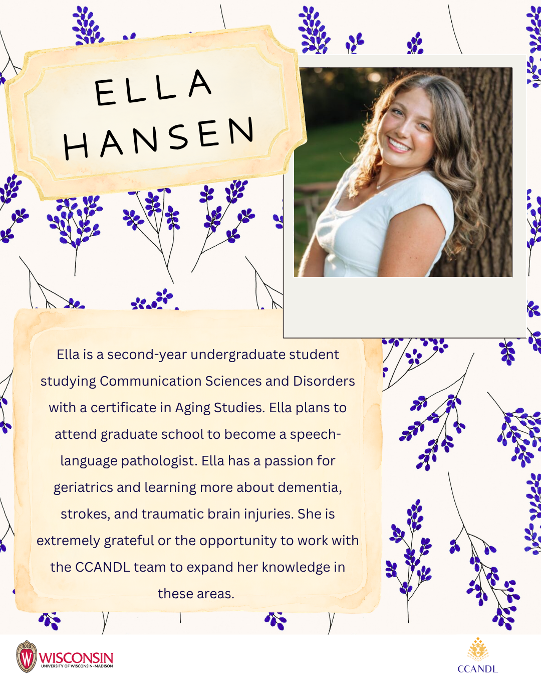 floral background Ella Hansen Ella is a second-year undergraduate student studying Communication Sciences and Disorders with a certificate in Aging Studies. Ella plans to attend graduate school to become a speech-language pathologist. Ella has a passion for geriatrics and learning more about dementia, strokes, and traumatic brain injuries. She is extremely grateful or the opportunity to work with the CCANDL team to expand her knowledge in these areas.