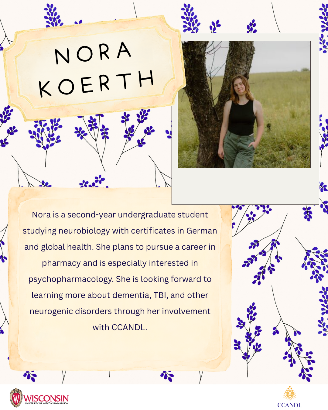 floral background Nora Koerth Nora is a second-year undergraduate student studying neurobiology with certificates in German and global health. She plans to pursue a career in pharmacy and is especially interested in psychopharmacology. She is looking forward to learning more about dementia, TBI, and other neurogenic disorders through her involvement with CCANDL.