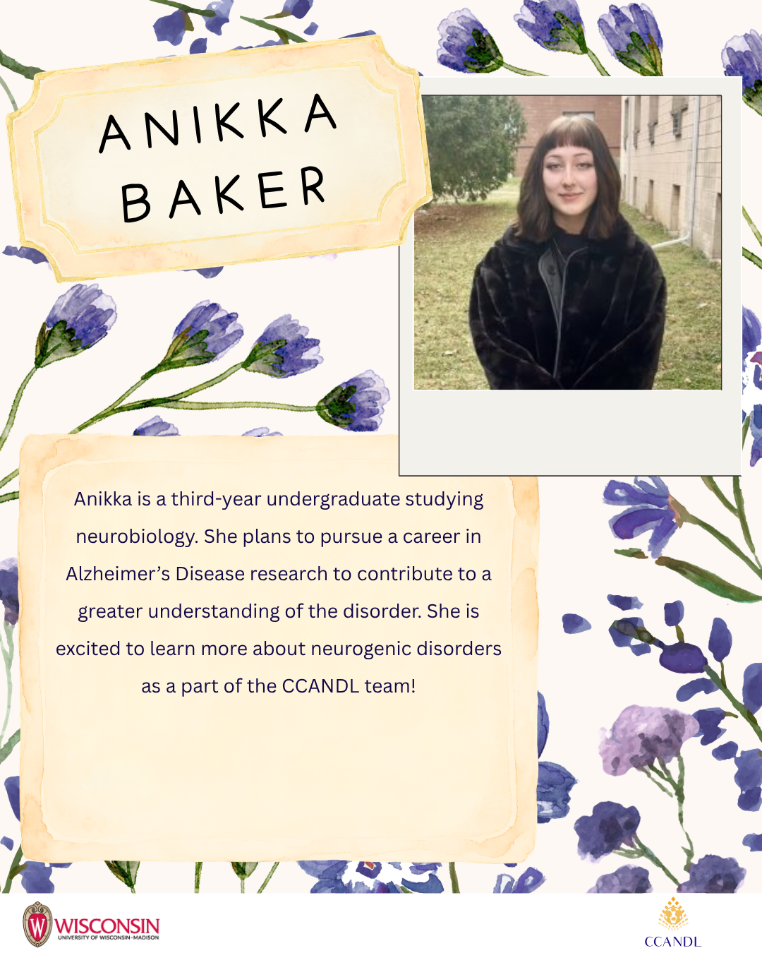 Purple flower background Anikka Baker Anikka is a third-year undergraduate studying neurobiology. She plans to pursue a career in Alzheimer’s Disease research to contribute to a greater understanding of the disorder. She is excited to learn more about neurogenic disorders as a part of the CCANDL team!