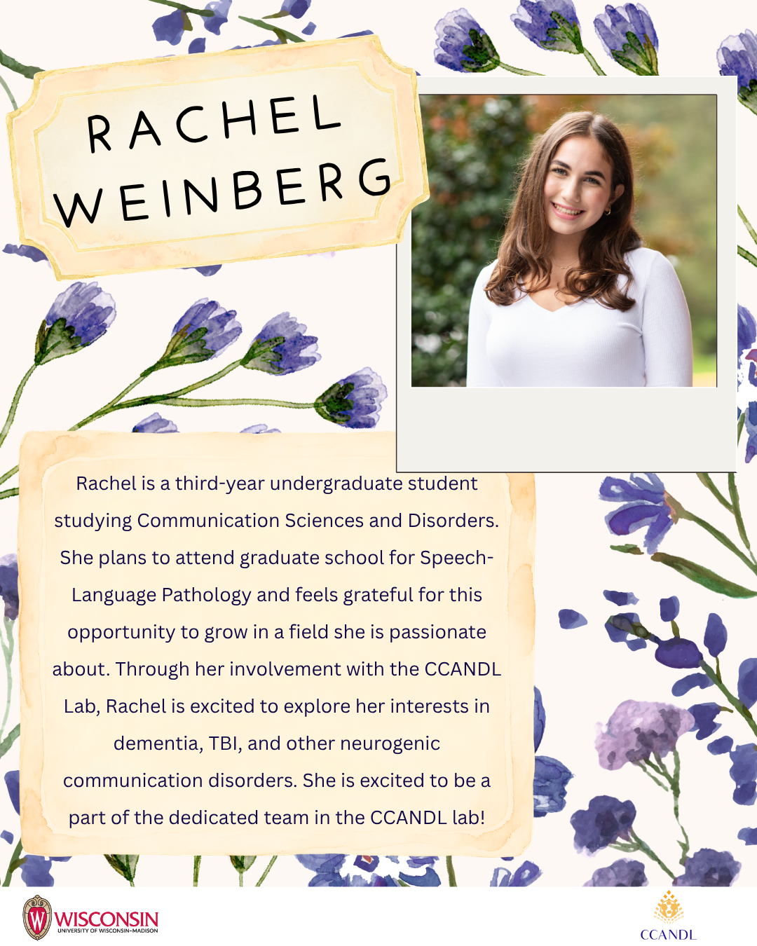 Purple flower background Rachel Weinberg Rachel is a third-year undergraduate student studying Communication Sciences and Disorders. She plans to attend graduate school for Speech-Language Pathology and feels grateful for this opportunity to grow in a field she is passionate about. Through her involvement with the CCANDL Lab, Rachel is excited to explore her interests in dementia, TBI, and other neurogenic communication disorders. She is excited to be a part of the dedicated team in the CCANDL lab!