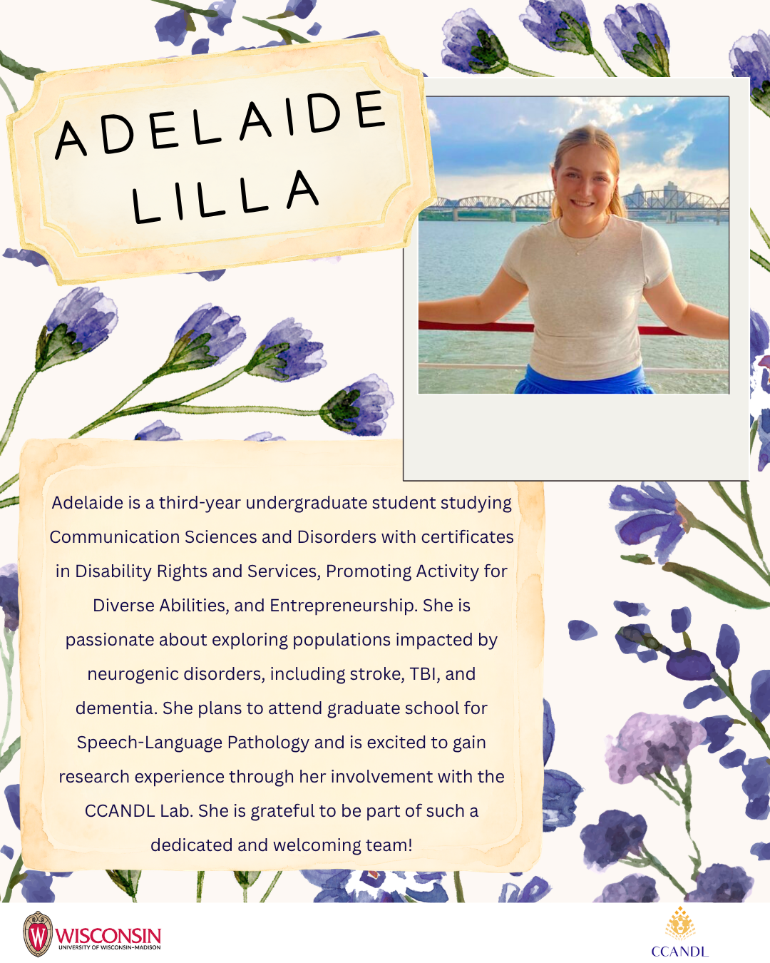 Purple flower background Adelaide Lilla Adelaide is a third-year undergraduate student studying Communication Sciences and Disorders with certificates in Disability Rights and Services, Promoting Activity for Diverse Abilities, and Entrepreneurship. She is passionate about exploring populations impacted by neurogenic disorders, including stroke, TBI, and dementia. She plans to attend graduate school for Speech-Language Pathology and is excited to gain research experience through her involvement with the CCANDL Lab. She is grateful to be part of such a dedicated and welcoming team!