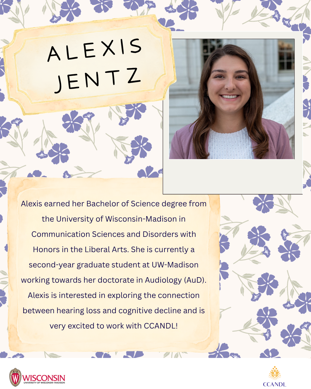 Purple floral background with University of Wisconsin Madison Logo and CCANDL logo. purple text that says Alexis earned her Bachelor of Science degree from the University of Wisconsin-Madison in Communication Sciences and Disorders with Honors in the Liberal Arts. She is currently a second-year graduate student at UW-Madison working towards her doctorate in Audiology (AuD). Alexis is interested in exploring the connection between hearing loss and cognitive decline and is very excited to work with CCANDL! Alexis Jentz