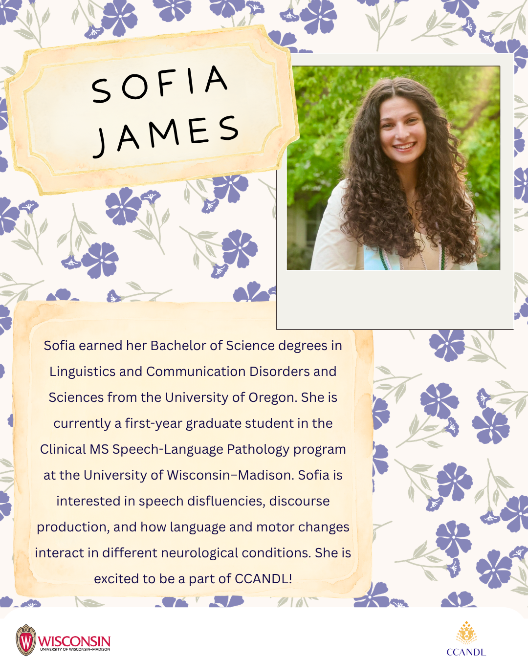 Purple floral background with University of Wisconsin Madison Logo and CCANDL logo. purple text that says Sofia earned her Bachelor of Science degrees in Linguistics and Communication Disorders and Sciences from the University of Oregon. She is currently a first-year graduate student in the Clinical MS Speech-Language Pathology program at the University of Wisconsin–Madison. Sofia is interested in speech disfluencies, discourse production, and how language and motor changes interact in different neurological conditions. She is excited to be a part of CCANDL! Sofia James