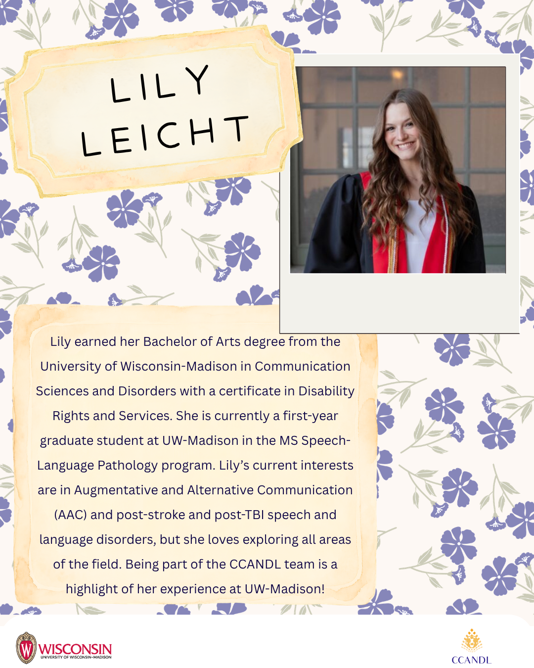 Purple floral background with University of Wisconsin Madison Logo and CCANDL logo. purple text that says Lily earned her Bachelor of Arts degree from the University of Wisconsin-Madison in Communication Sciences and Disorders with a certificate in Disability Rights and Services. She is currently a first-year graduate student at UW-Madison in the MS Speech-Language Pathology program. Lily’s current interests are in Augmentative and Alternative Communication (AAC) and post-stroke and post-TBI speech and language disorders, but she loves exploring all areas of the field. Being part of the CCANDL team is a highlight of her experience at UW-Madison! Lily Leicht
