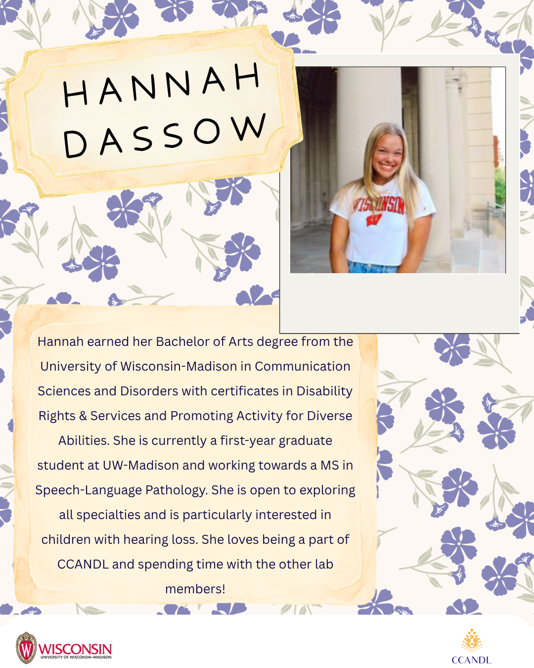 Purple floral background with University of Wisconsin Madison Logo and CCANDL logo. purple text that says Hannah earned her Bachelor of Arts degree from the University of Wisconsin-Madison in Communication Sciences and Disorders with certificates in Disability Rights & Services and Promoting Activity for Diverse Abilities. She is currently a first-year graduate student at UW-Madison and working towards a MS in Speech-Language Pathology. She is open to exploring all specialties and is particularly interested in children with hearing loss. She loves being a part of CCANDL and spending time with the other lab members! Hannah Dassow