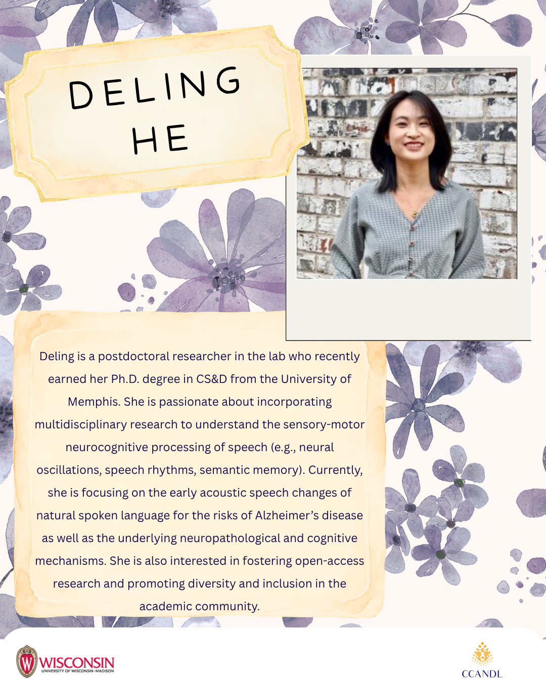 Purple floral background Deling is a postdoctoral researcher in the lab who recently earned her Ph.D. degree in CS&D from the University of Memphis. She is passionate about incorporating multidisciplinary research to understand the sensory-motor neurocognitive processing of speech (e.g., neural oscillations, speech rhythms, semantic memory). Currently, she is focusing on the early acoustic speech changes of natural spoken language for the risks of Alzheimer’s disease as well as the underlying neuropathological and cognitive mechanisms. She is also interested in fostering open-access research and promoting diversity and inclusion in the academic community. Deling He