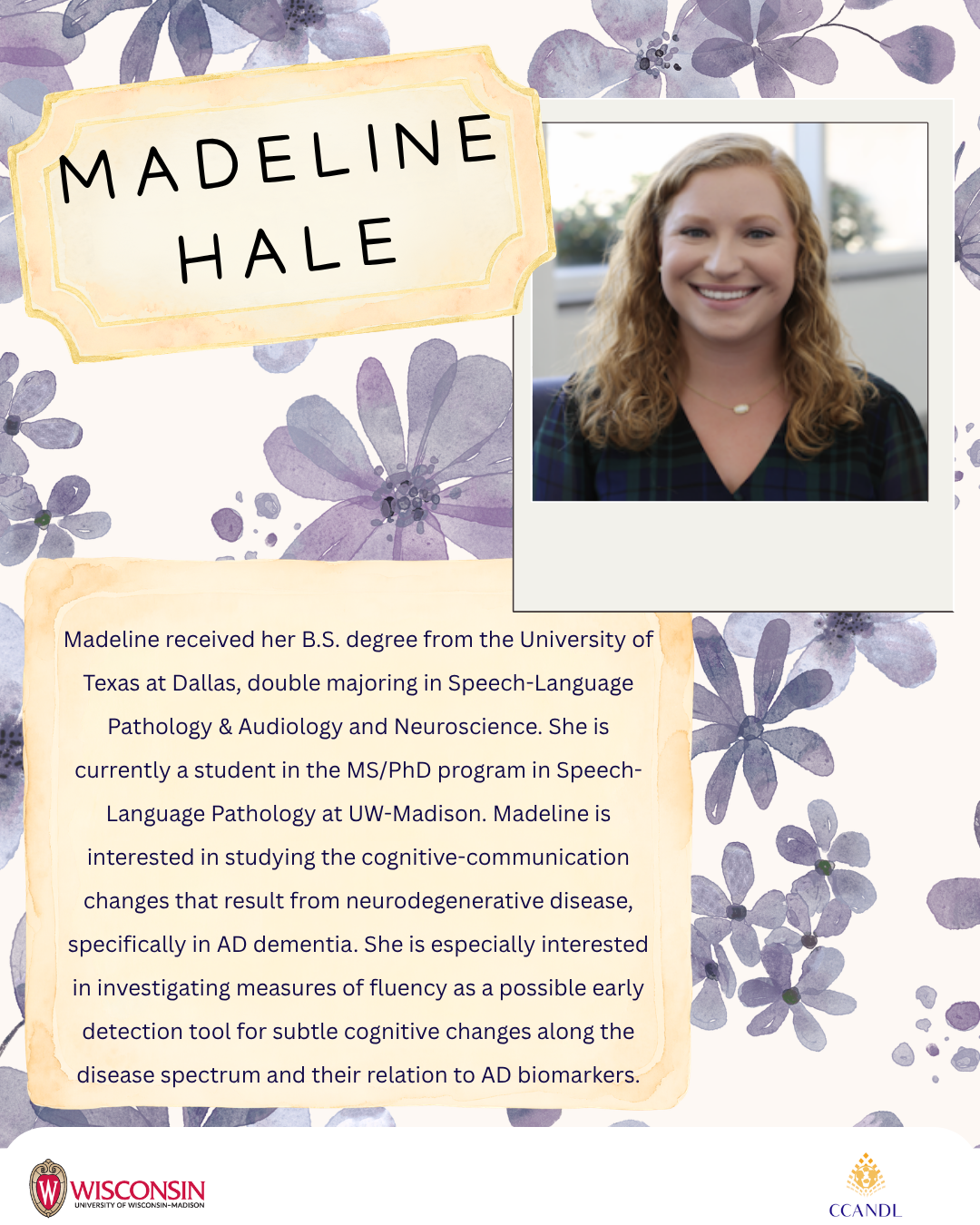 Purple floral background Madeline received her B.S. degree from the University of Texas at Dallas, double majoring in Speech-Language Pathology & Audiology and Neuroscience. She is currently a student in the MS/PhD program in Speech-Language Pathology at UW-Madison. Madeline is interested in studying the cognitive-communication changes that result from neurodegenerative disease, specifically in AD dementia. She is especially interested in investigating measures of fluency as a possible early detection tool for subtle cognitive changes along the disease spectrum and their relation to AD biomarkers. Madeline Hale