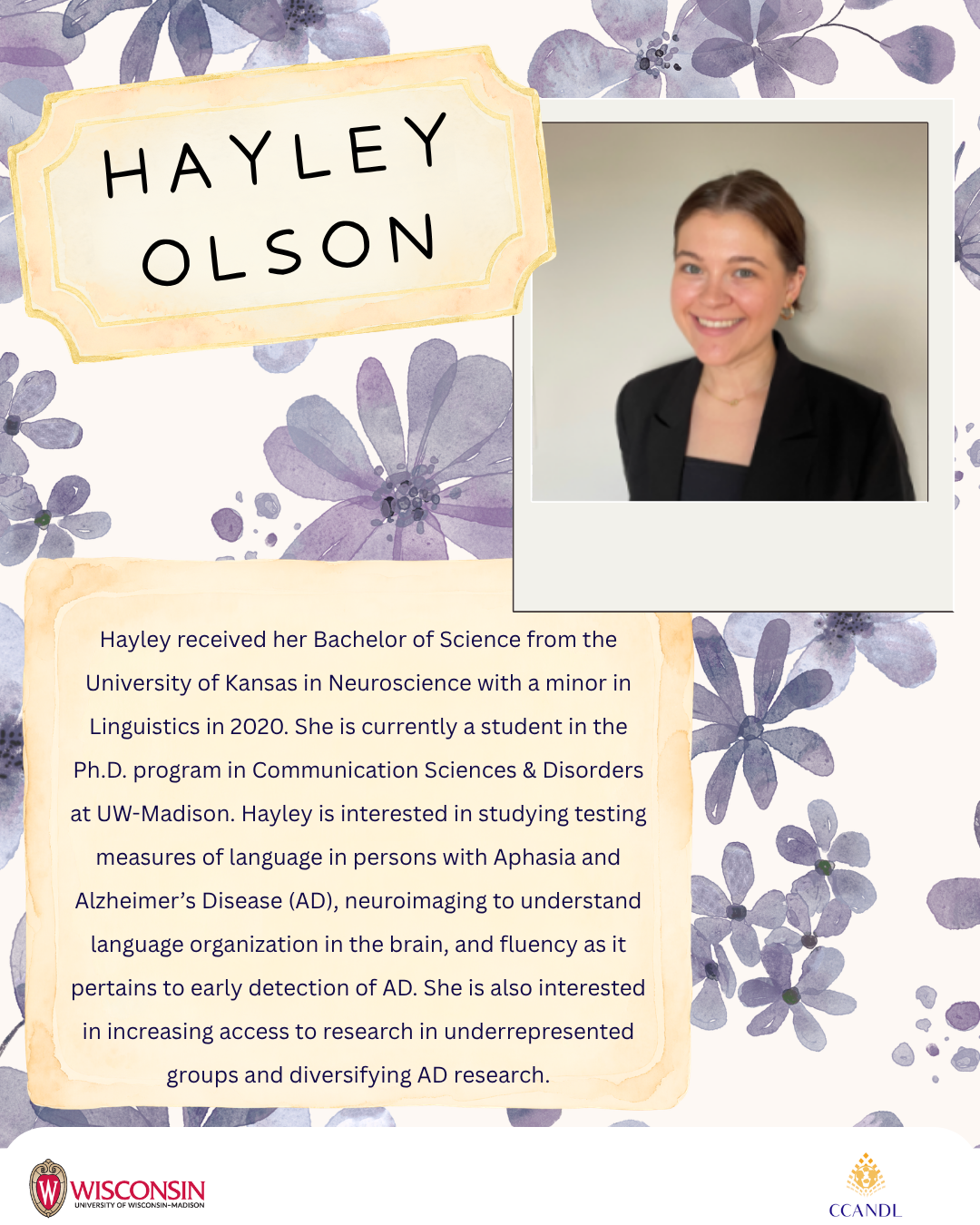 Purple floral background Hayley received her Bachelor of Science from the University of Kansas in Neuroscience with a minor in Linguistics in 2020. She is currently a student in the Ph.D. program in Communication Sciences & Disorders at UW-Madison. Hayley is interested in studying testing measures of language in persons with Aphasia and Alzheimer’s Disease (AD), neuroimaging to understand language organization in the brain, and fluency as it pertains to early detection of AD. She is also interested in increasing access to research in underrepresented groups and diversifying AD research. Hayley Olson