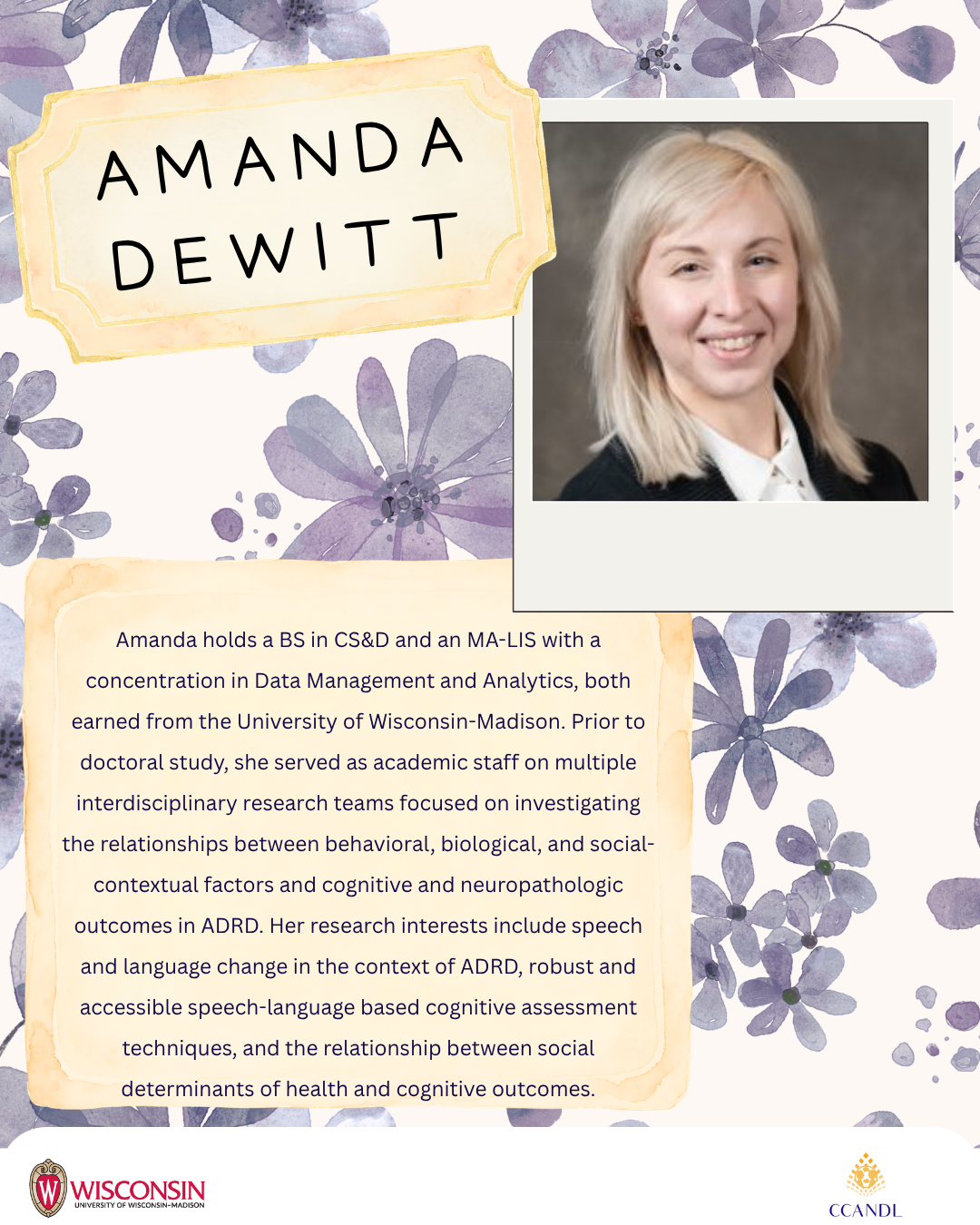 Purple floral background Amanda holds a BS in CS&D and an MA-LIS with a concentration in Data Management and Analytics, both earned from the University of Wisconsin-Madison. Prior to doctoral study, she served as academic staff on multiple interdisciplinary research teams focused on investigating the relationships between behavioral, biological, and social-contextual factors and cognitive and neuropathologic outcomes in ADRD. Her research interests include speech and language change in the context of ADRD, robust and accessible speech-language based cognitive assessment techniques, and the relationship between social determinants of health and cognitive outcomes. Amanda DeWitt