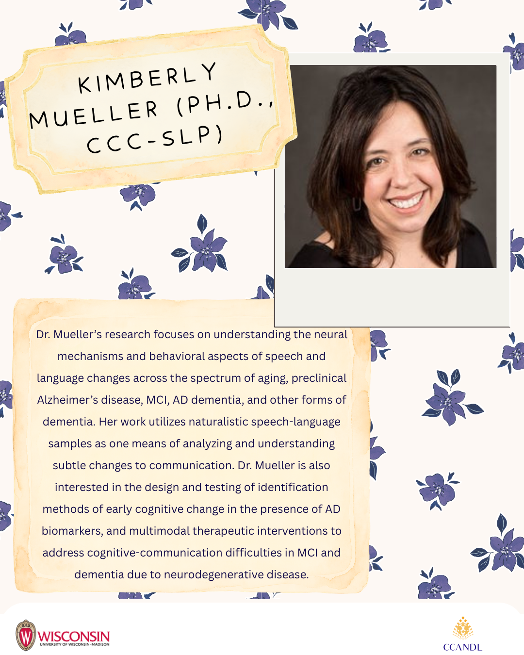 Purple floral background  Dr. Mueller’s research focuses on understanding the neural mechanisms and behavioral aspects of speech and language changes across the spectrum of aging, preclinical Alzheimer’s disease, MCI, AD dementia, and other forms of dementia. Her work utilizes naturalistic speech-language samples as one means of analyzing and understanding subtle changes to communication. Dr. Mueller is also interested in the design and testing of identification methods of early cognitive change in the presence of AD biomarkers, and multimodal therapeutic interventions to address cognitive-communication difficulties in MCI and dementia due to neurodegenerative disease. Kimberly Mueller (Ph.D., CCC-SLP)
