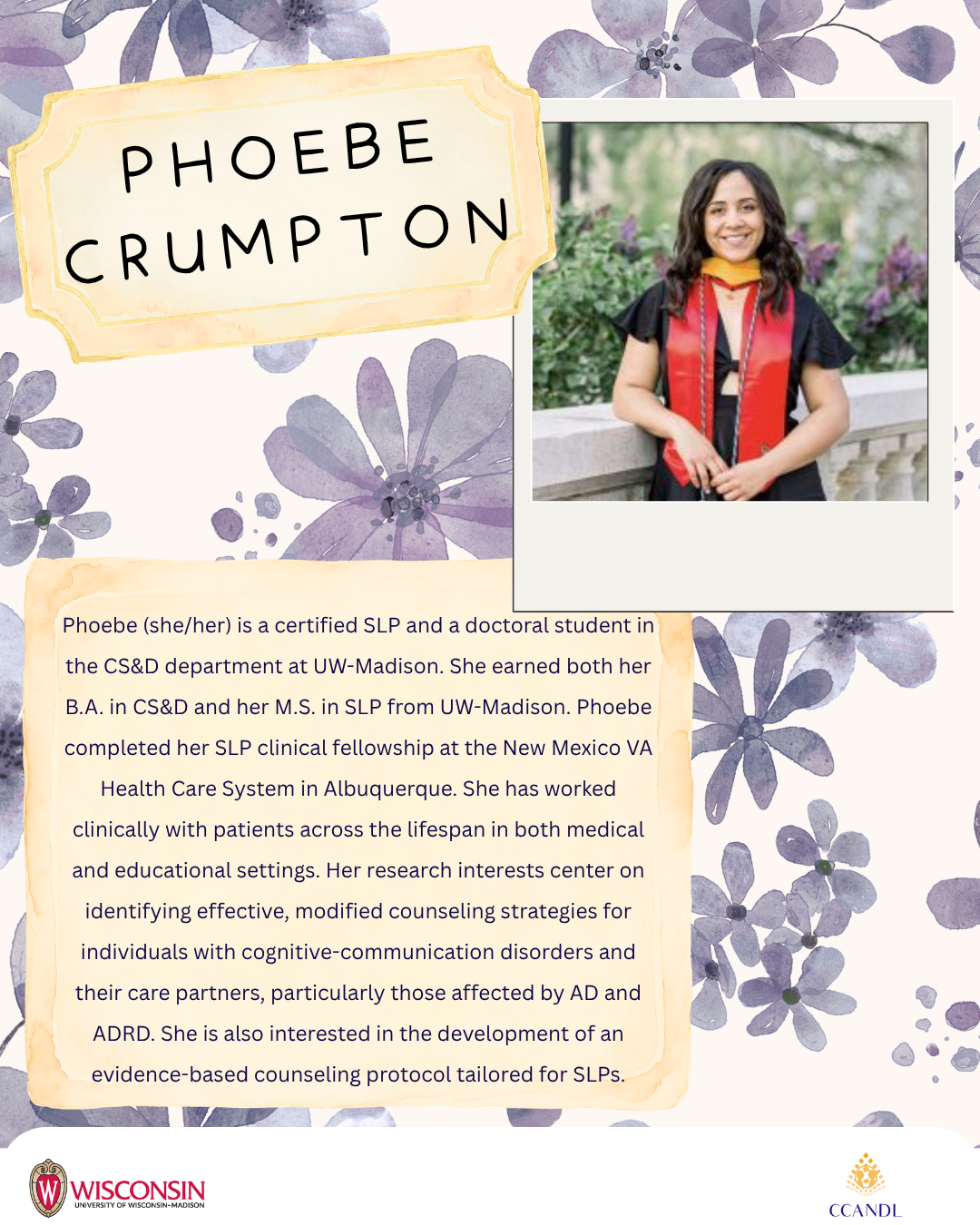 Purple floral background Phoebe (she/her) is a certified SLP and a doctoral student in the CS&D department at UW-Madison. She earned both her B.A. in CS&D and her M.S. in SLP from UW-Madison. Phoebe completed her SLP clinical fellowship at the New Mexico VA Health Care System in Albuquerque. She has worked clinically with patients across the lifespan in both medical and educational settings. Her research interests center on identifying effective, modified counseling strategies for individuals with cognitive-communication disorders and their care partners, particularly those affected by AD and ADRD. She is also interested in the development of an evidence-based counseling protocol tailored for SLPs. Phoebe Crumpton