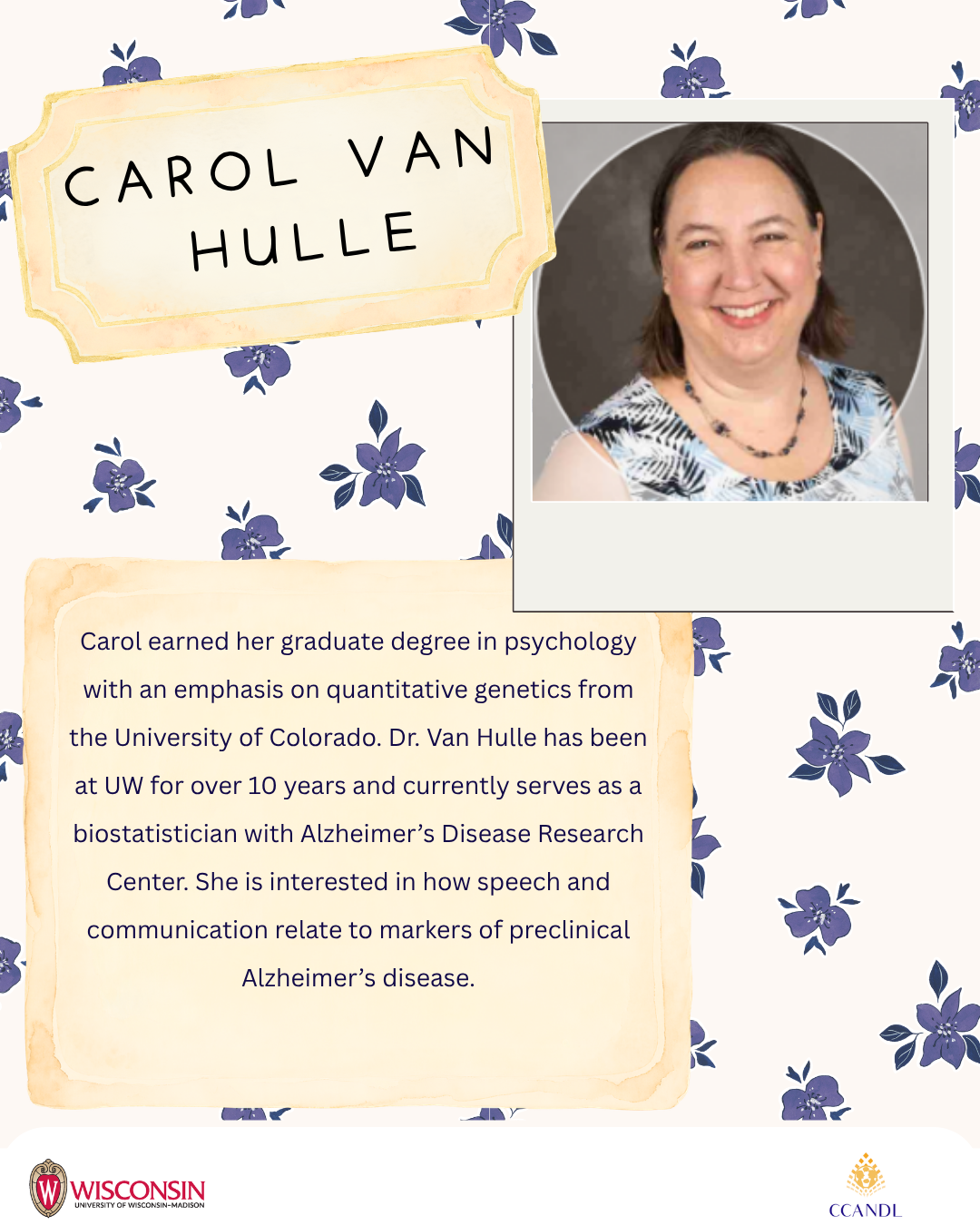 Purple floral background  Carol earned her graduate degree in psychology with an emphasis on quantitative genetics from the University of Colorado. Dr. Van Hulle has been at UW for over 10 years and currently serves as a biostatistician with Alzheimer’s Disease Research Center. She is interested in how speech and communication relate to markers of preclinical Alzheimer’s disease. Carol Van ​Hulle