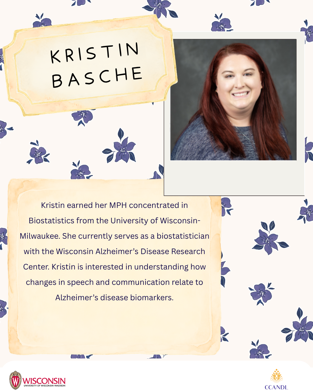 Purple floral background  Kristin earned her MPH concentrated in Biostatistics from the University of Wisconsin-Milwaukee. She currently serves as a biostatistician with the Wisconsin Alzheimer’s Disease Research Center. Kristin is interested in understanding how changes in speech and communication relate to Alzheimer’s disease biomarkers. Kristin Basche